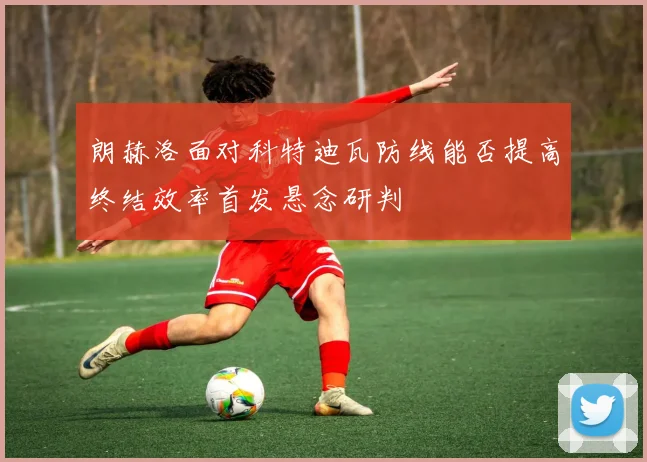 朗赫洛面对科特迪瓦防线能否提高终结效率首发悬念研判