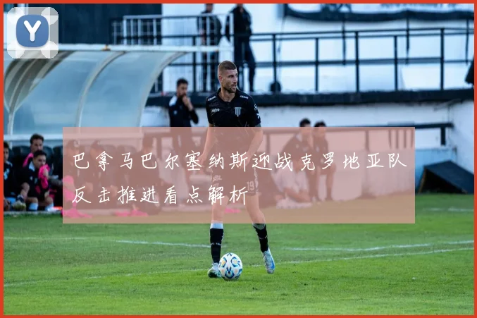 巴拿马巴尔塞纳斯迎战克罗地亚队反击推进看点解析