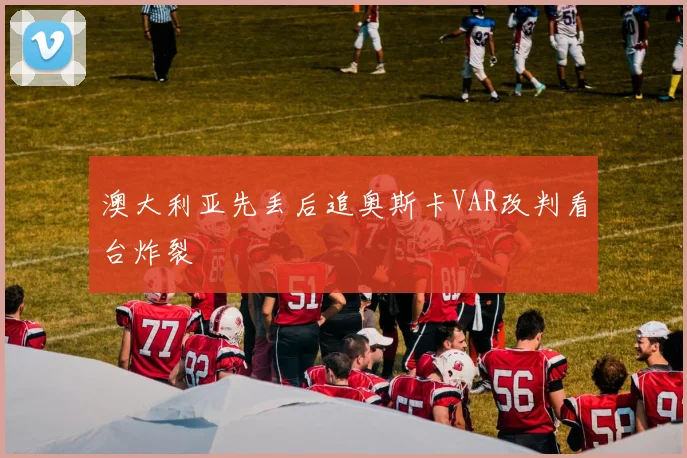 澳大利亚先丢后追奥斯卡VAR改判看台炸裂