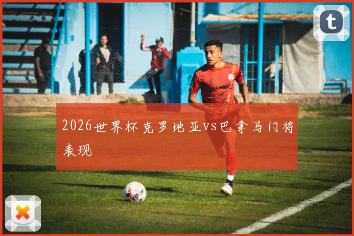 2026世界杯克罗地亚vs巴拿马门将表现