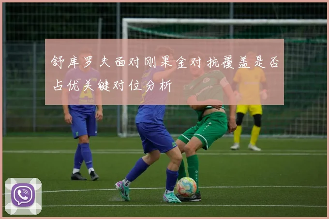 舒库罗夫面对刚果金对抗覆盖是否占优关键对位分析