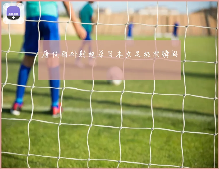 唐佳丽补射绝杀日本女足经典瞬间
