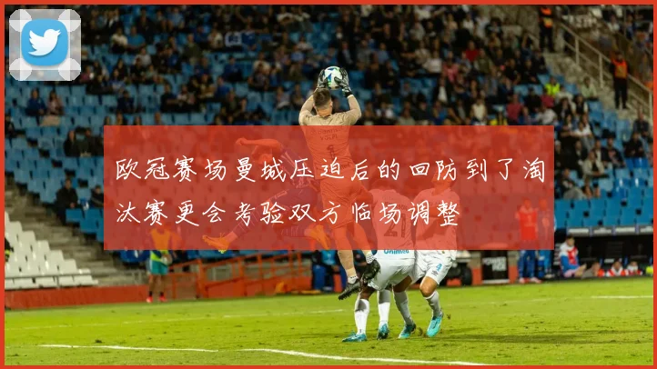 欧冠赛场曼城压迫后的回防到了淘汰赛更会考验双方临场调整