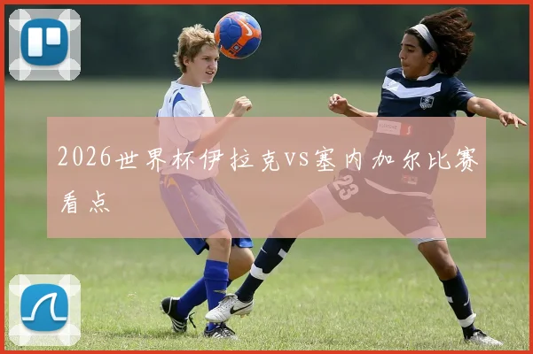 2026世界杯伊拉克vs塞内加尔比赛看点