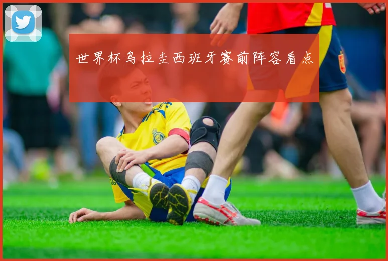 世界杯乌拉圭西班牙赛前阵容看点