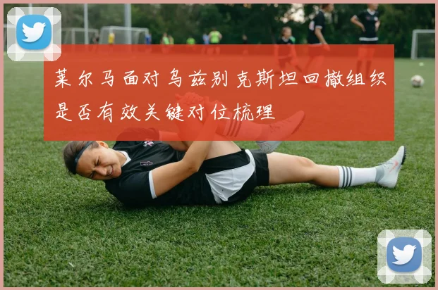 莱尔马面对乌兹别克斯坦回撤组织是否有效关键对位梳理