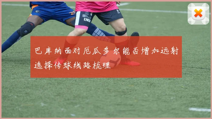 巴库纳面对厄瓜多尔能否增加远射选择传球线路梳理