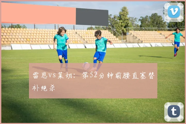 雷恩vs莱切:第52分钟前腰直塞替补绝杀