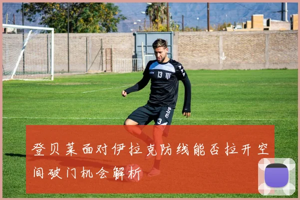 登贝莱面对伊拉克防线能否拉开空间破门机会解析