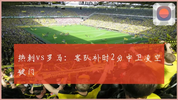 热刺vs罗马：客队补时2分中卫凌空破门