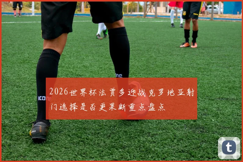 2026世界杯法贾多迎战克罗地亚射门选择是否更果断重点盘点