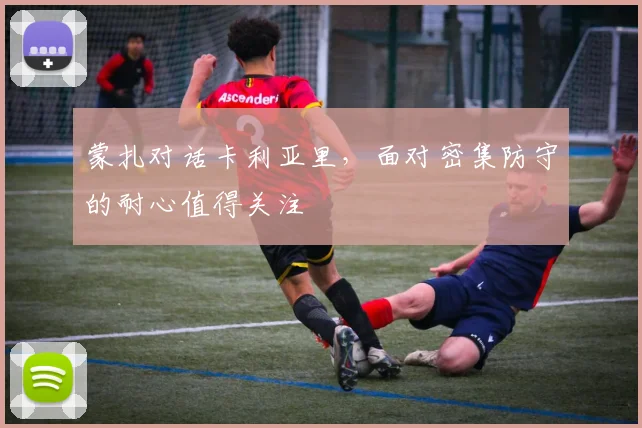 蒙扎对话卡利亚里，面对密集防守的耐心值得关注