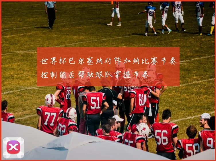 世界杯巴尔塞纳对阵加纳比赛节奏控制能否帮助球队掌握节奏