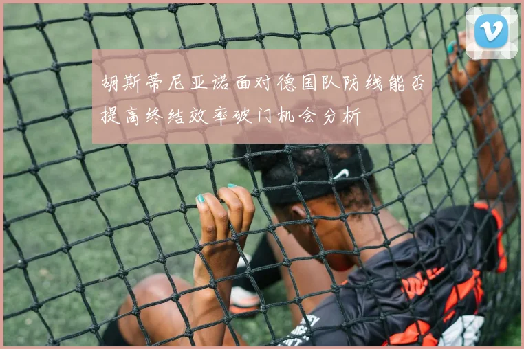 胡斯蒂尼亚诺面对德国队防线能否提高终结效率破门机会分析