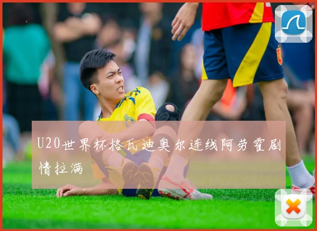 U20世界杯格瓦迪奥尔连线阿劳霍剧情拉满