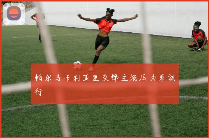 帕尔马卡利亚里交锋主场压力看执行