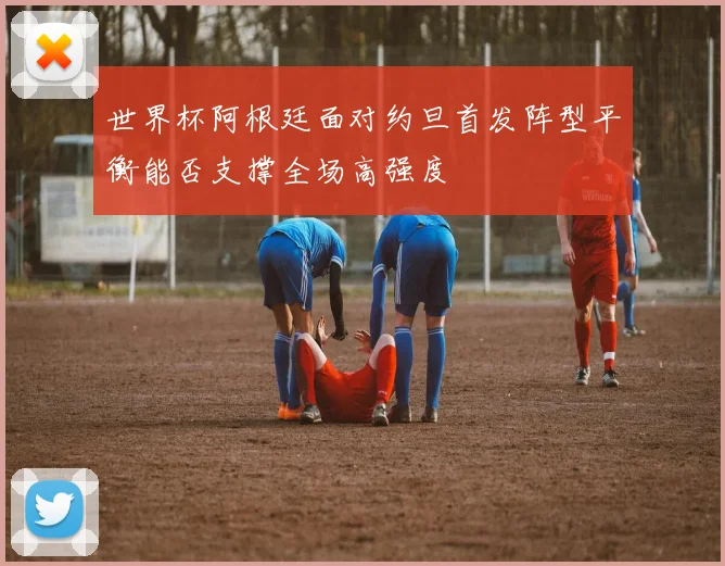 世界杯阿根廷面对约旦首发阵型平衡能否支撑全场高强度