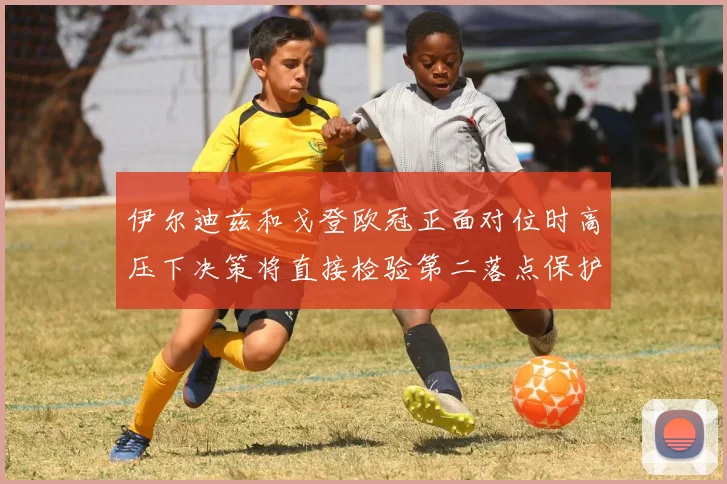 伊尔迪兹和戈登欧冠正面对位时高压下决策将直接检验第二落点保护