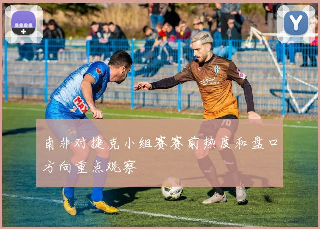 南非对捷克小组赛赛前热度和盘口方向重点观察