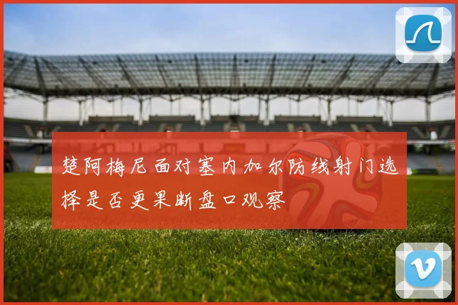 楚阿梅尼面对塞内加尔防线射门选择是否更果断盘口观察