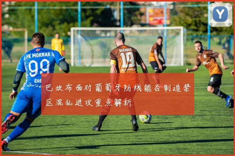 巴坎布面对葡萄牙防线能否制造禁区混乱进攻重点解析
