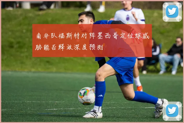 南非队福斯特对阵墨西哥定位球威胁能否释放深度预测