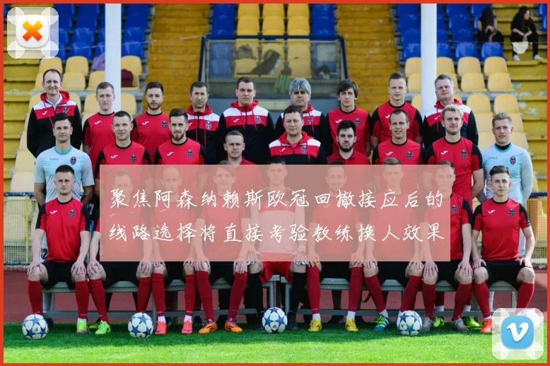 聚焦阿森纳赖斯欧冠回撤接应后的线路选择将直接考验教练换人效果