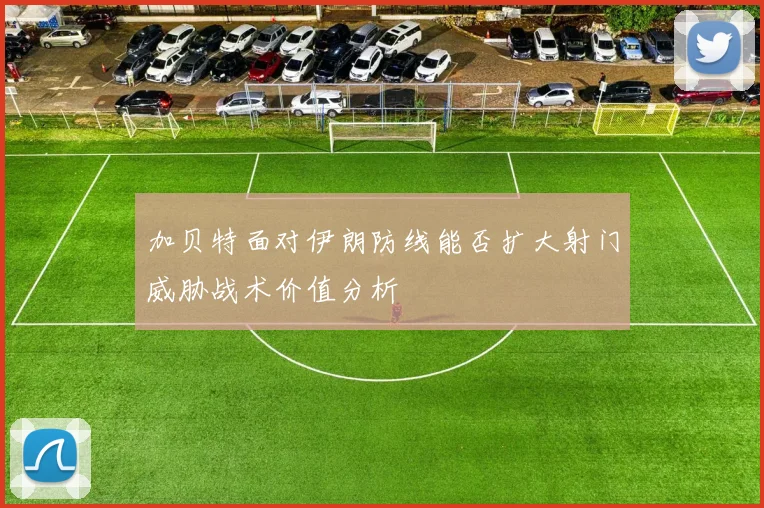 加贝特面对伊朗防线能否扩大射门威胁战术价值分析