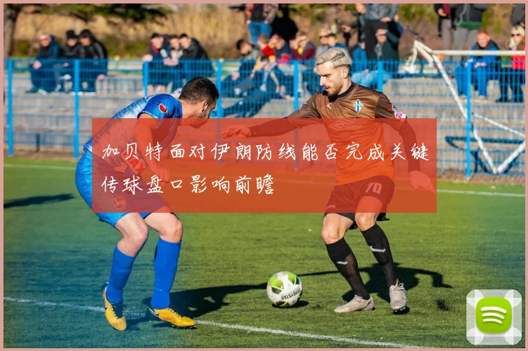 加贝特面对伊朗防线能否完成关键传球盘口影响前瞻