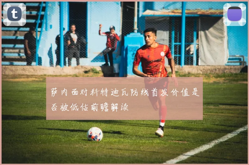 萨内面对科特迪瓦防线首发价值是否被低估前瞻解读