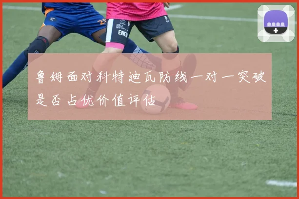 鲁姆面对科特迪瓦防线一对一突破是否占优价值评估