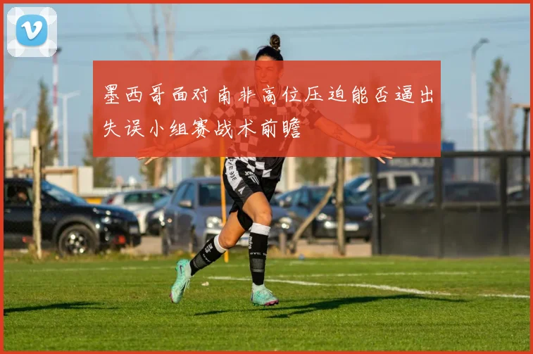 墨西哥面对南非高位压迫能否逼出失误小组赛战术前瞻