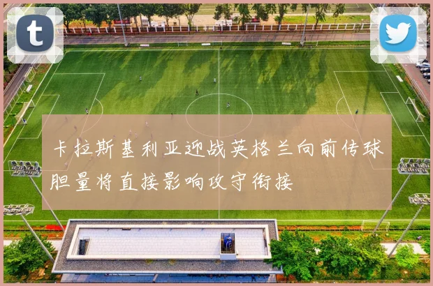 卡拉斯基利亚迎战英格兰向前传球胆量将直接影响攻守衔接