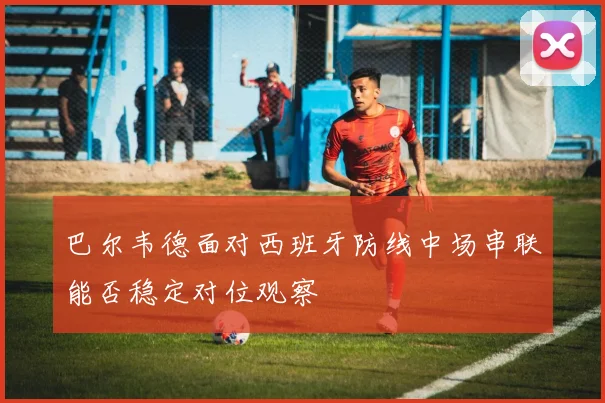 巴尔韦德面对西班牙防线中场串联能否稳定对位观察